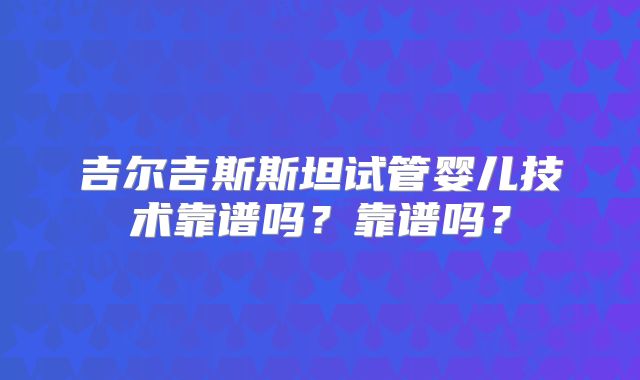 吉尔吉斯斯坦试管婴儿技术靠谱吗?靠谱吗?