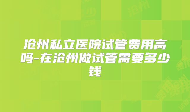 沧州私立医院试管费用高吗-在沧州做试管需要多少钱