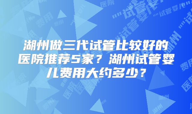 湖州做三代试管比较好的医院推荐5家？湖州试管婴儿费用大约多少？