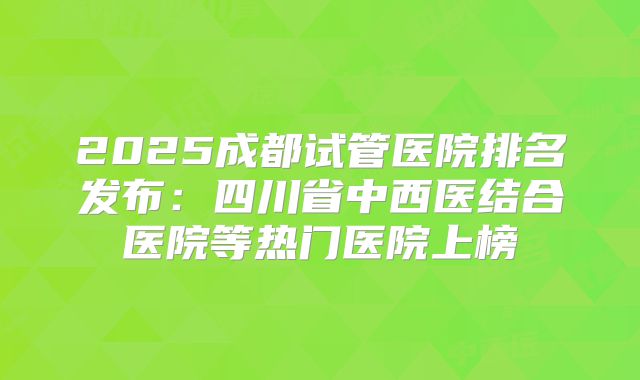 2025成都试管医院排名发布：四川省中西医结合医院等热门医院上榜