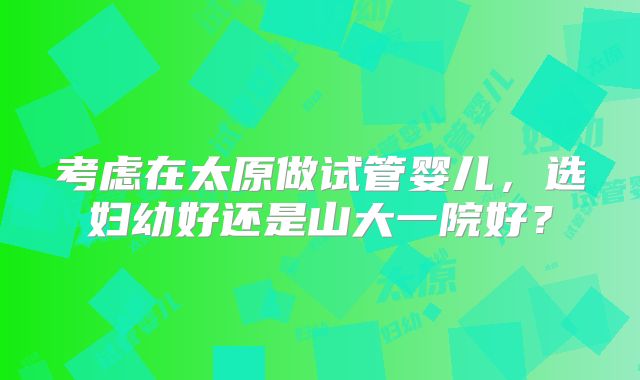 考虑在太原做试管婴儿,选妇幼好还是山大一院好?