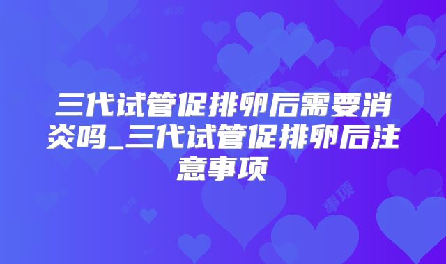 三代试管促排卵后需要消炎吗_三代试管促排卵后注意事项