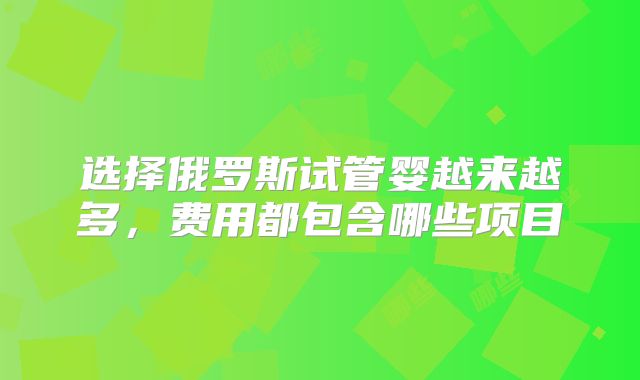 选择俄罗斯试管婴越来越多，费用都包含哪些项目