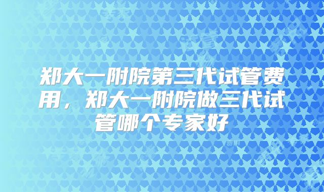 郑大一附院第三代试管费用，郑大一附院做三代试管哪个专家好