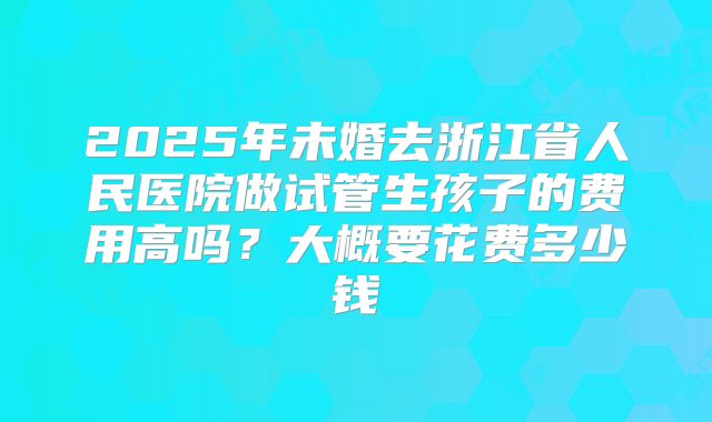 2025年未婚去浙江省人民医院做试管生孩子的费用高吗？大概要花费多少钱