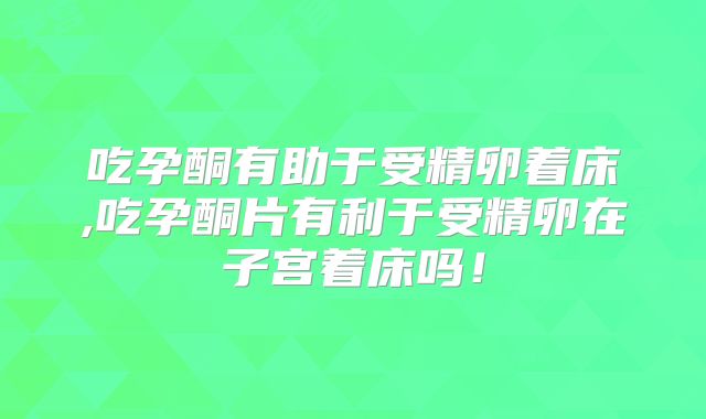 吃孕酮有助于受精卵着床,吃孕酮片有利于受精卵在子宫着床吗!