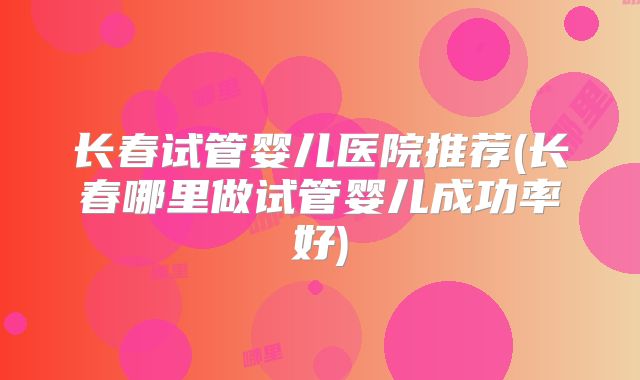 长春试管婴儿医院推荐(长春哪里做试管婴儿成功率好)