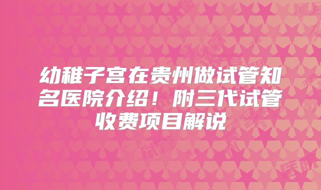 幼稚子宫在贵州做试管知名医院介绍!附三代试管收费项目解说