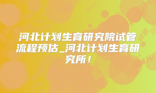 河北计划生育研究院试管流程预估_河北计划生育研究所！