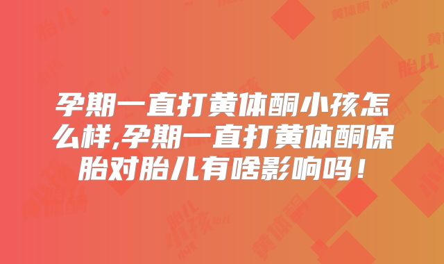 孕期一直打黄体酮小孩怎么样,孕期一直打黄体酮保胎对胎儿有啥影响吗！