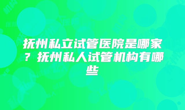 抚州私立试管医院是哪家?抚州私人试管机构有哪些