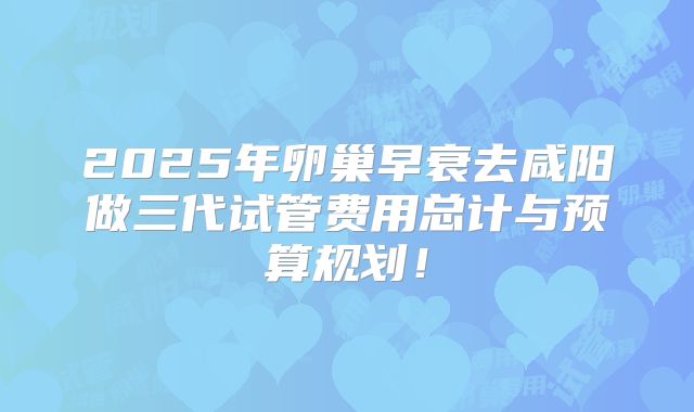 2025年卵巢早衰去咸阳做三代试管费用总计与预算规划！