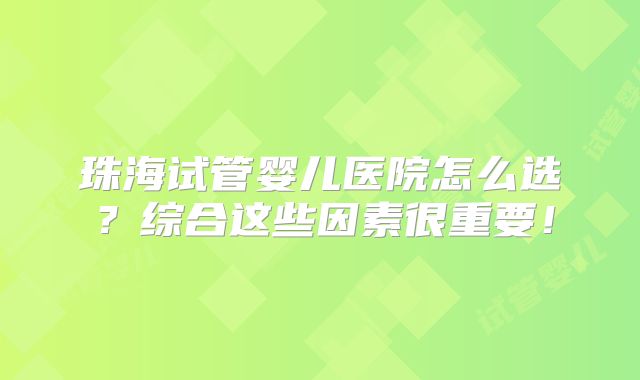 珠海试管婴儿医院怎么选？综合这些因素很重要！