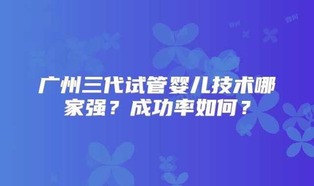 广州三代试管婴儿技术哪家强？成功率如何？