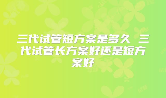 三代试管短方案是多久 三代试管长方案好还是短方案好