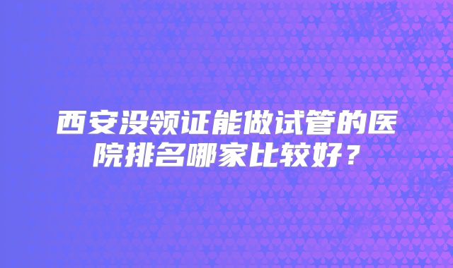 西安没领证能做试管的医院排名哪家比较好？