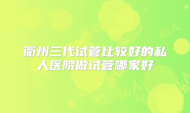 衢州三代试管比较好的私人医院做试管哪家好
