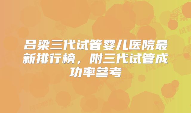 吕梁三代试管婴儿医院最新排行榜,附三代试管成功率参考