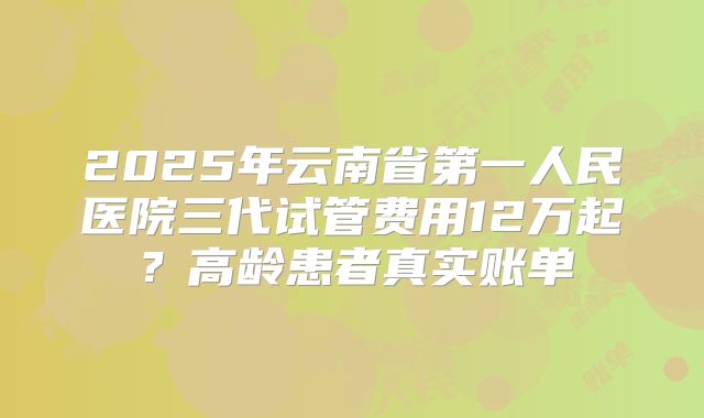 2025年云南省第一人民医院三代试管费用12万起？高龄患者真实账单