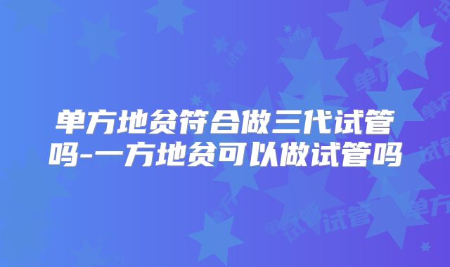 单方地贫符合做三代试管吗-一方地贫可以做试管吗