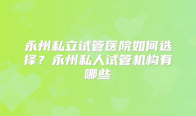 永州私立试管医院如何选择？永州私人试管机构有哪些