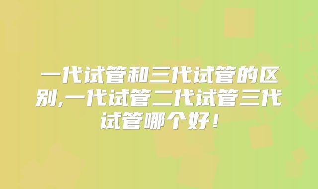 一代试管和三代试管的区别,一代试管二代试管三代试管哪个好!