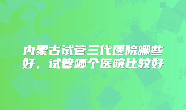 内蒙古试管三代医院哪些好,试管哪个医院比较好
