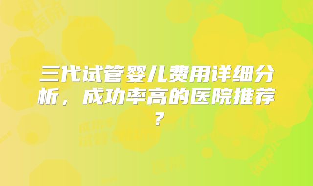 三代试管婴儿费用详细分析，成功率高的医院推荐？
