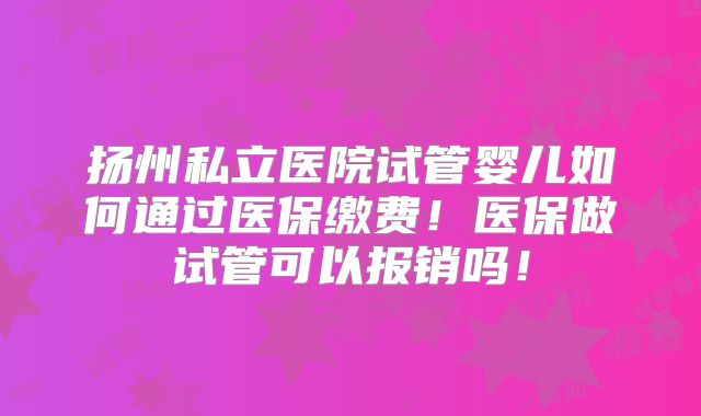 扬州私立医院试管婴儿如何通过医保缴费!医保做试管可以报销吗!
