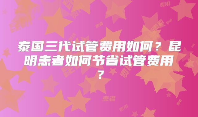 泰国三代试管费用如何？昆明患者如何节省试管费用？