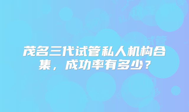 茂名三代试管私人机构合集,成功率有多少?