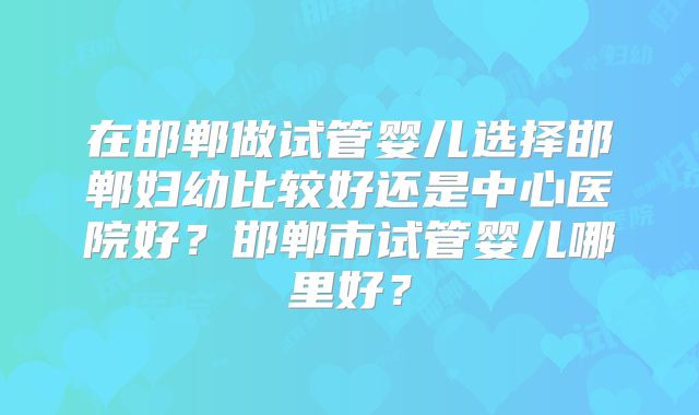 在邯郸做试管婴儿选择邯郸妇幼比较好还是中心医院好？邯郸市试管婴儿哪里好？