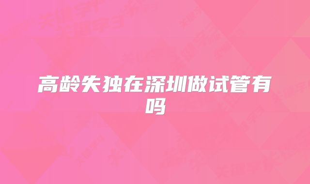 高龄失独在深圳做试管有吗