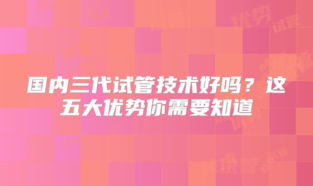 国内三代试管技术好吗？这五大优势你需要知道