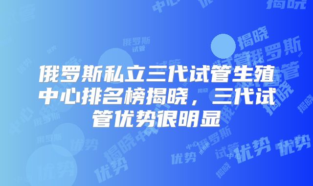 俄罗斯私立三代试管生殖中心排名榜揭晓，三代试管优势很明显