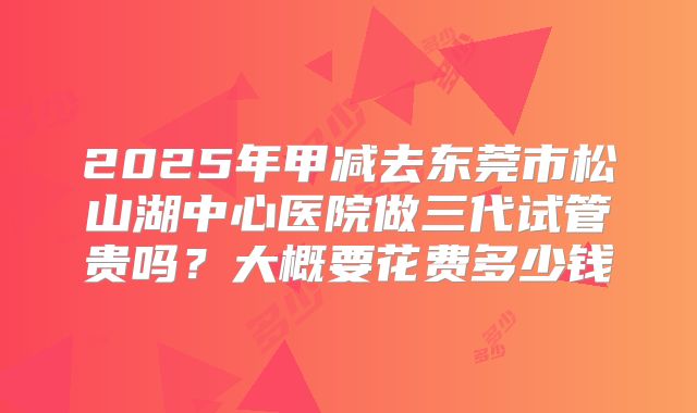 2025年甲减去东莞市松山湖中心医院做三代试管贵吗?大概要花费多少钱