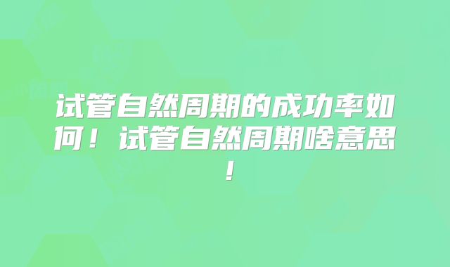 试管自然周期的成功率如何!试管自然周期啥意思!