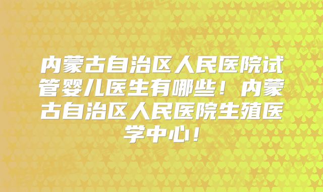 内蒙古自治区人民医院试管婴儿医生有哪些!内蒙古自治区人民医院生殖医学中心!