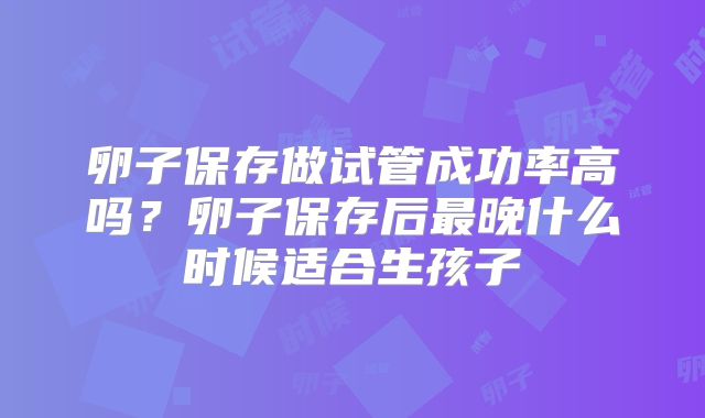 卵子保存做试管成功率高吗？卵子保存后最晚什么时候适合生孩子