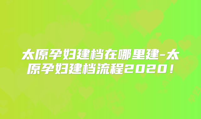 太原孕妇建档在哪里建-太原孕妇建档流程2020！