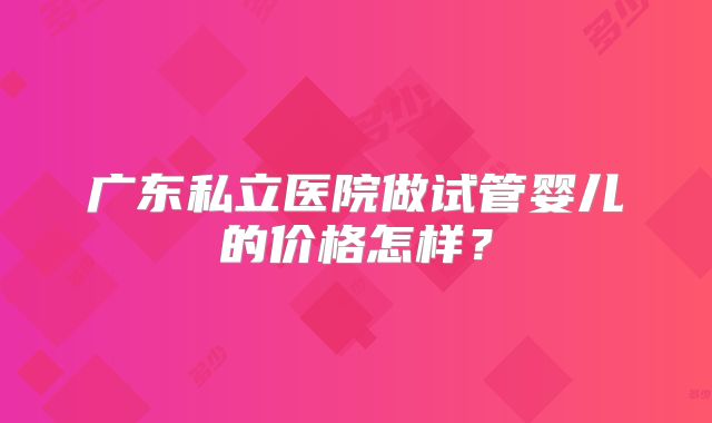 广东私立医院做试管婴儿的价格怎样?