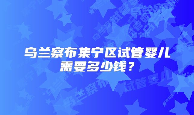 乌兰察布集宁区试管婴儿需要多少钱？