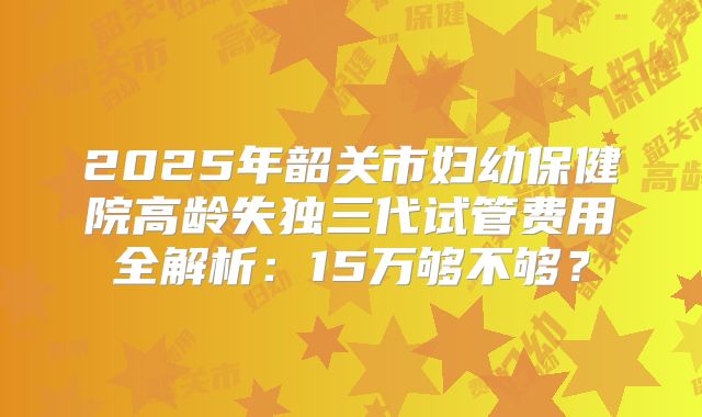 2025年韶关市妇幼保健院高龄失独三代试管费用全解析：15万够不够？