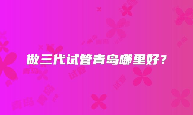 做三代试管青岛哪里好?