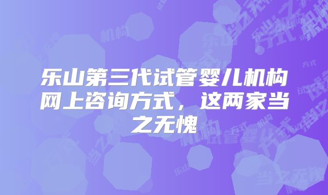 乐山第三代试管婴儿机构网上咨询方式，这两家当之无愧