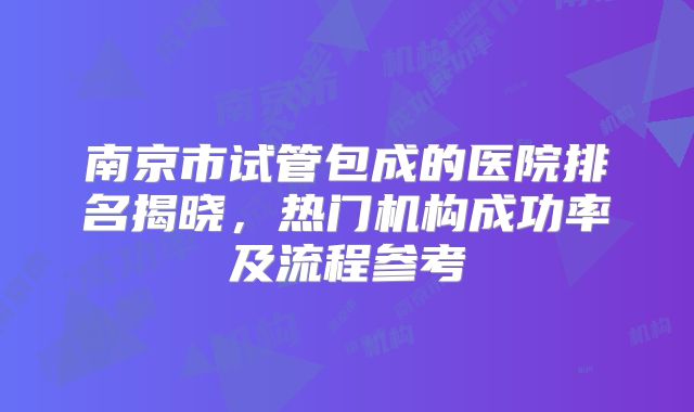 南京市试管包成的医院排名揭晓,热门机构成功率及流程参考