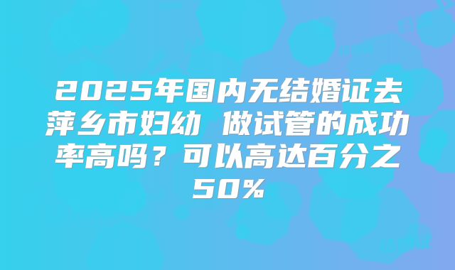 2025年国内无结婚证去萍乡市妇幼 做试管的成功率高吗？可以高达百分之50%