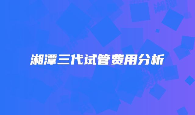 湘潭三代试管费用分析