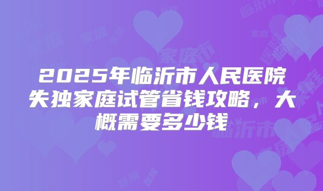 2025年临沂市人民医院失独家庭试管省钱攻略，大概需要多少钱