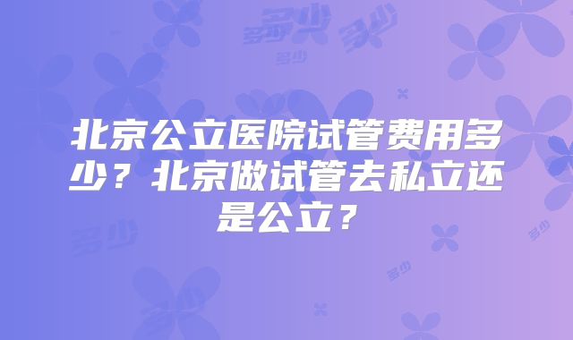 北京公立医院试管费用多少?北京做试管去私立还是公立?